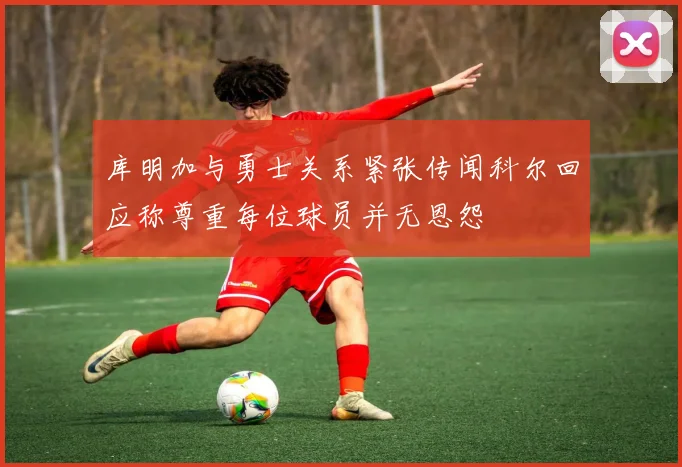库明加与勇士关系紧张传闻科尔回应称尊重每位球员并无恩怨