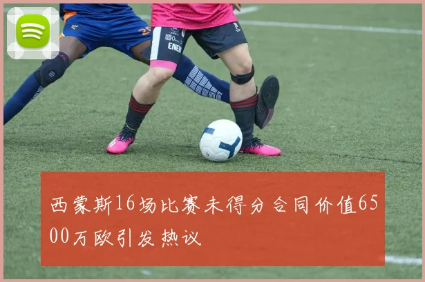 西蒙斯16场比赛未得分合同价值6500万欧引发热议