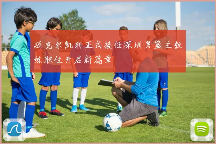 迈克尔凯利正式接任深圳男篮主教练职位开启新篇章