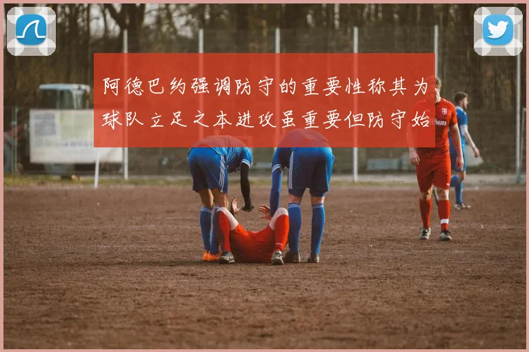 阿德巴约强调防守的重要性称其为球队立足之本进攻虽重要但防守始终是核心