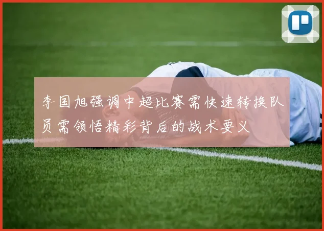 李国旭强调中超比赛需快速转换队员需领悟精彩背后的战术要义