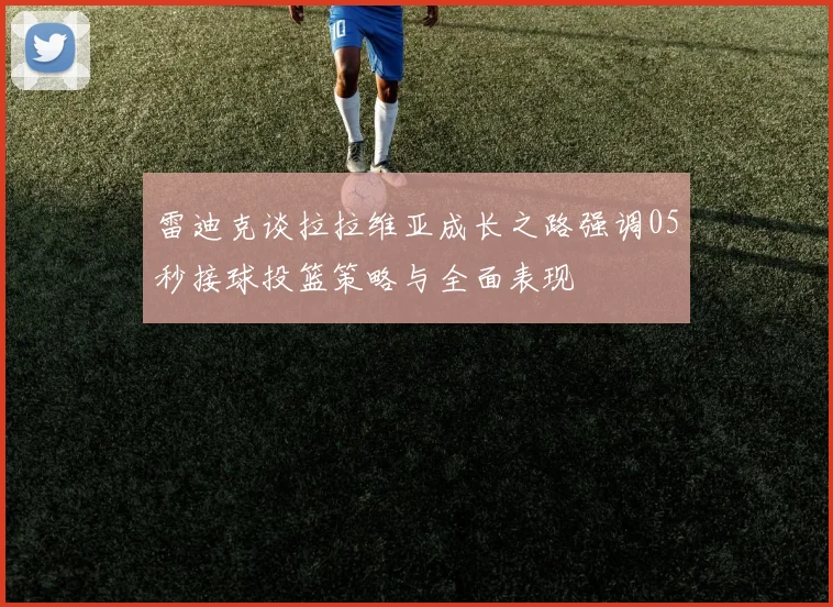 雷迪克谈拉拉维亚成长之路强调05秒接球投篮策略与全面表现