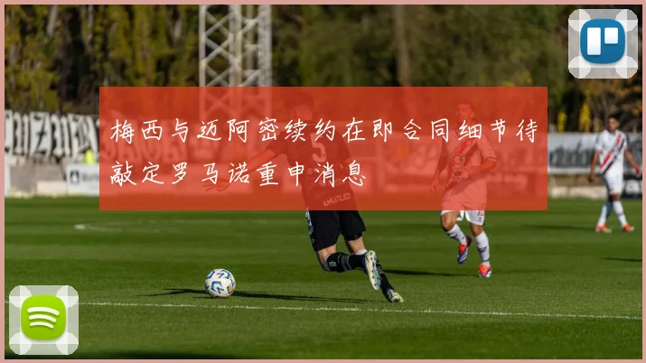 梅西与迈阿密续约在即合同细节待敲定罗马诺重申消息