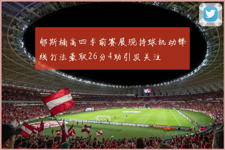 郇斯楠高四季前赛展现持球机动锋线打法豪取26分4助引发关注