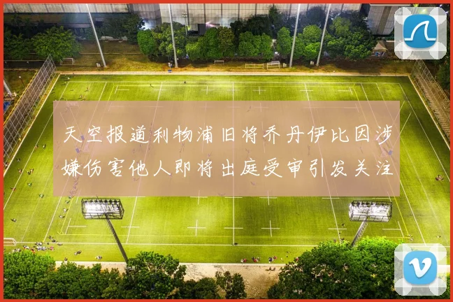 天空报道利物浦旧将乔丹伊比因涉嫌伤害他人即将出庭受审引发关注