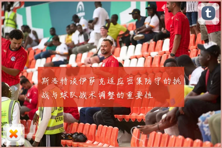 斯洛特谈伊萨克适应密集防守的挑战与球队战术调整的重要性