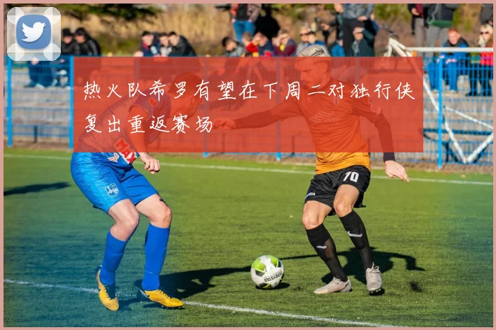热火队希罗有望在下周二对独行侠复出重返赛场