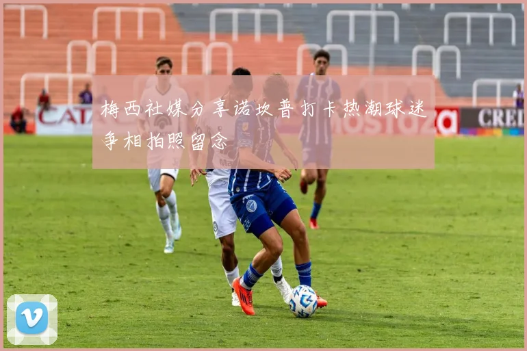 梅西社媒分享诺坎普打卡热潮球迷争相拍照留念