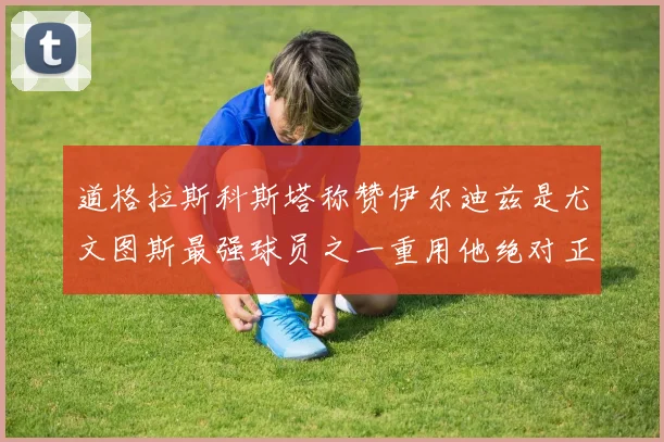 道格拉斯科斯塔称赞伊尔迪兹是尤文图斯最强球员之一重用他绝对正确