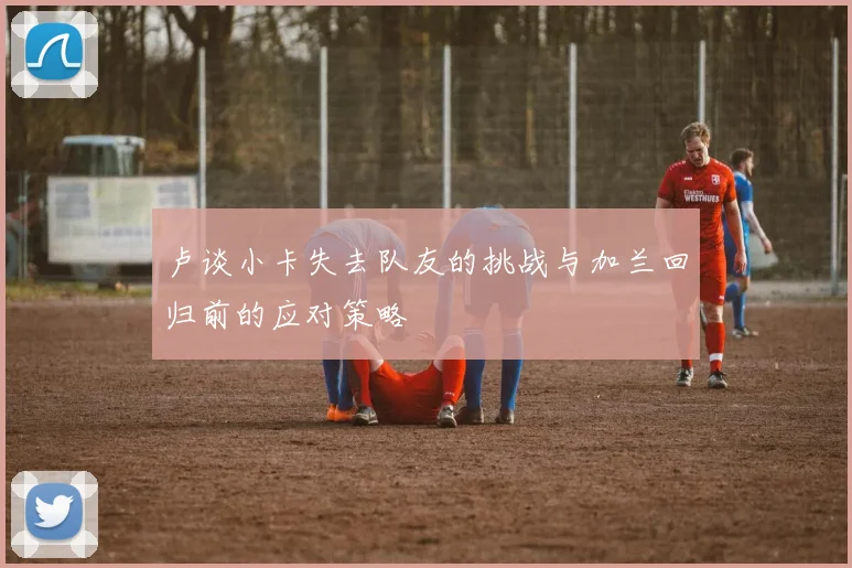 卢谈小卡失去队友的挑战与加兰回归前的应对策略