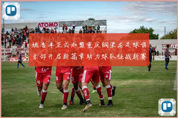 姚浩洋正式加盟重庆铜梁龙足球俱乐部开启新篇章助力球队征战新赛季