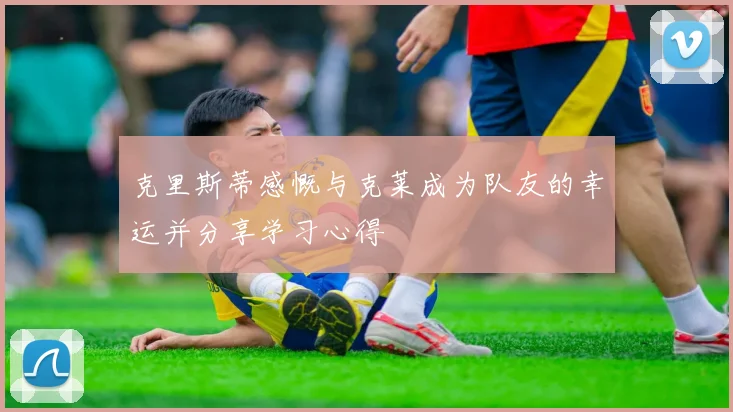克里斯蒂感慨与克莱成为队友的幸运并分享学习心得