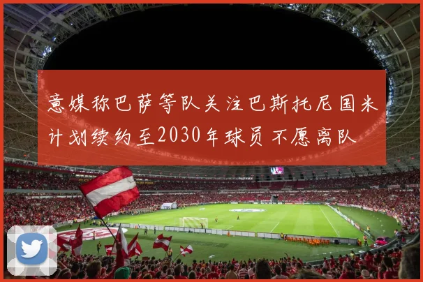 意媒称巴萨等队关注巴斯托尼国米计划续约至2030年球员不愿离队
