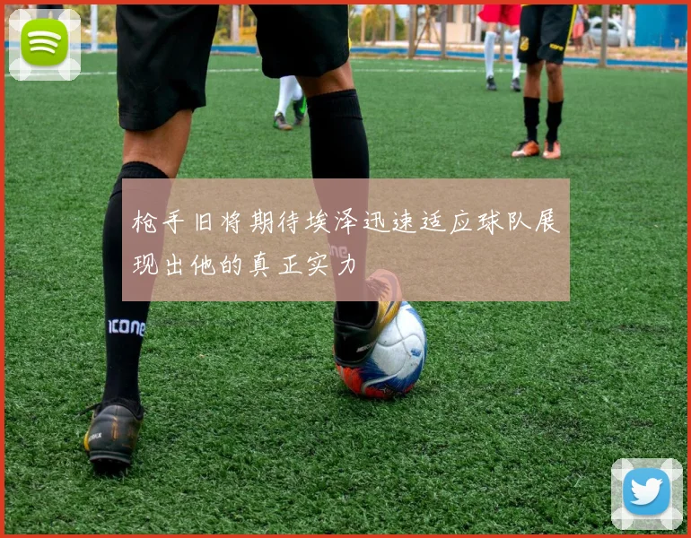 枪手旧将期待埃泽迅速适应球队展现出他的真正实力
