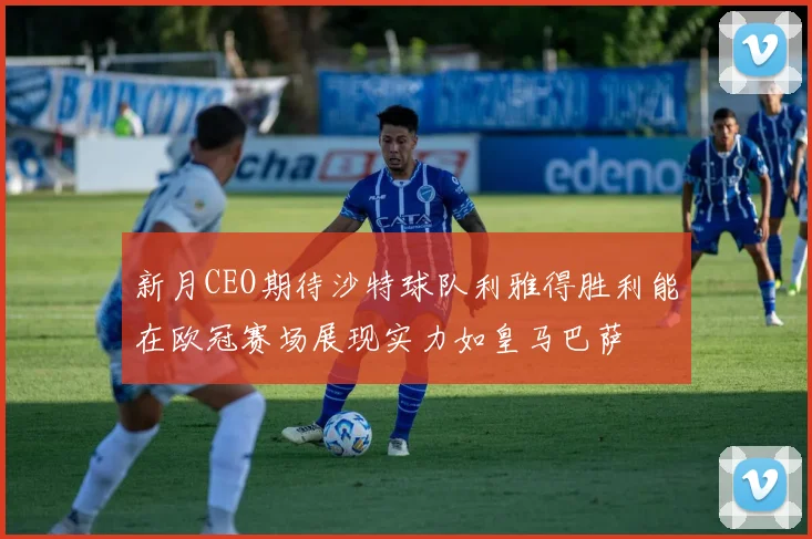 新月CEO期待沙特球队利雅得胜利能在欧冠赛场展现实力如皇马巴萨