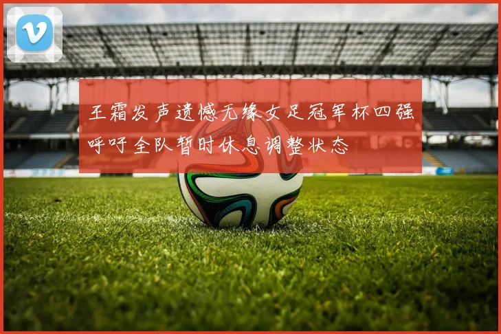 王霜发声遗憾无缘女足冠军杯四强呼吁全队暂时休息调整状态