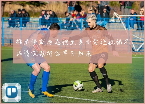 维尼修斯与恩德里克合影送祝福兄弟情深期待你早日归来