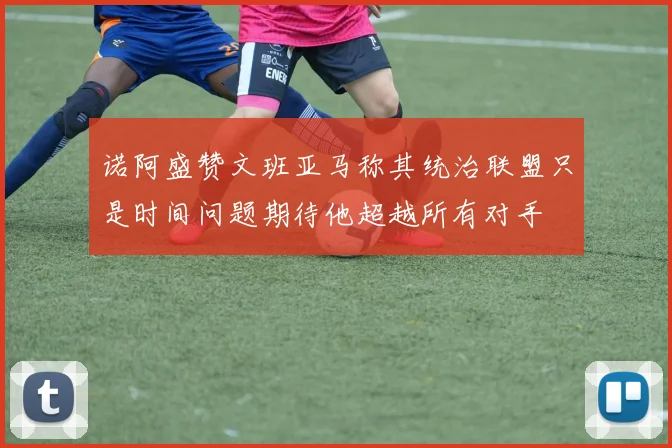诺阿盛赞文班亚马称其统治联盟只是时间问题期待他超越所有对手