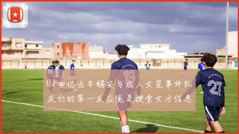 CJ回忆当年锡安与成人女星事件队友们的第一反应竟是搜索女方信息