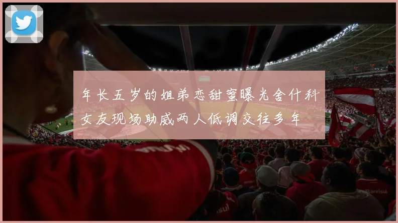 年长五岁的姐弟恋甜蜜曝光舍什科女友现场助威两人低调交往多年