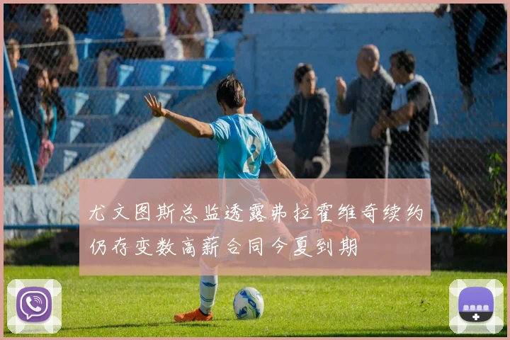 尤文图斯总监透露弗拉霍维奇续约仍存变数高薪合同今夏到期