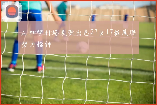 庄神赞科塔表现出色27分17板展现努力精神