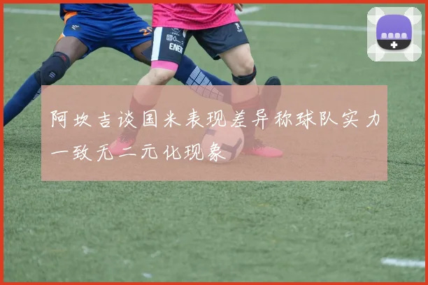 阿坎吉谈国米表现差异称球队实力一致无二元化现象