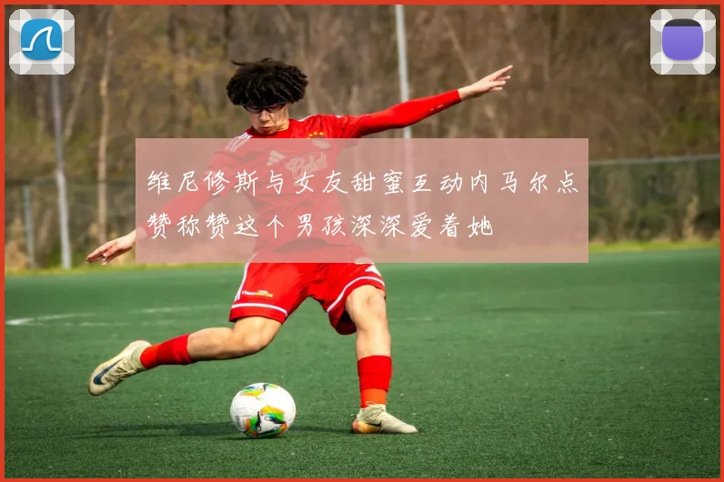 维尼修斯与女友甜蜜互动内马尔点赞称赞这个男孩深深爱着她