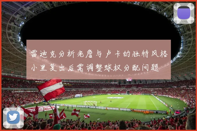 雷迪克分析老詹与卢卡的独特风格小里复出后需调整球权分配问题