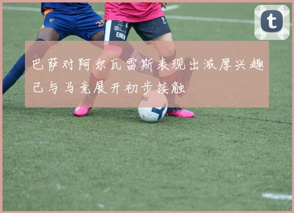 巴萨对阿尔瓦雷斯表现出浓厚兴趣已与马竞展开初步接触