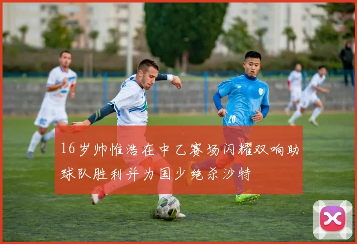 16岁帅惟浩在中乙赛场闪耀双响助球队胜利并为国少绝杀沙特
