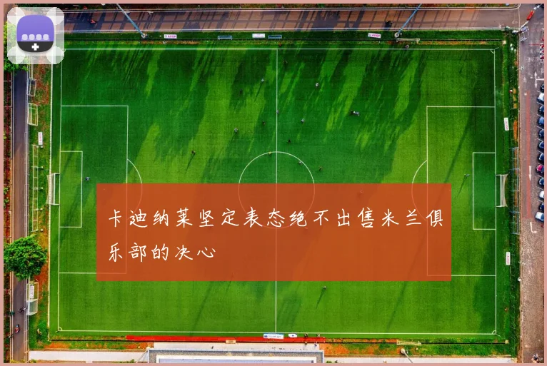 卡迪纳莱坚定表态绝不出售米兰俱乐部的决心