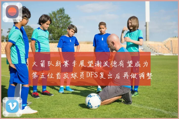火箭队新赛季展望谢泼德有望成为第五位首发球员DFS复出后再做调整