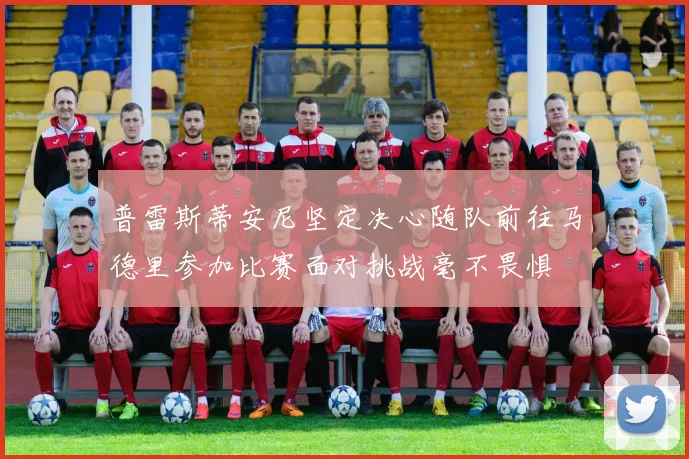普雷斯蒂安尼坚定决心随队前往马德里参加比赛面对挑战毫不畏惧