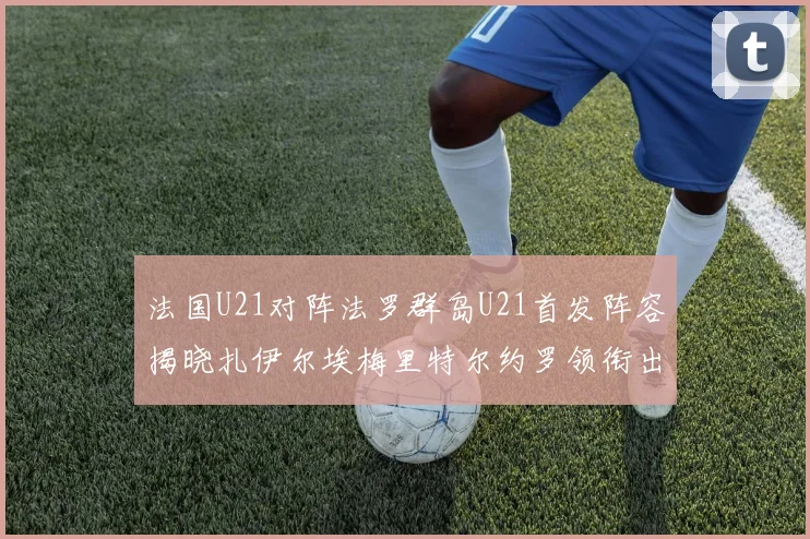 法国U21对阵法罗群岛U21首发阵容揭晓扎伊尔埃梅里特尔约罗领衔出战