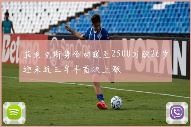 菲利克斯身价回暖至2500万欧26岁迎来近三年半首次上涨