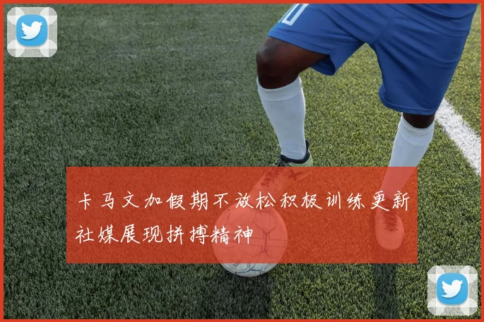 卡马文加假期不放松积极训练更新社媒展现拼搏精神